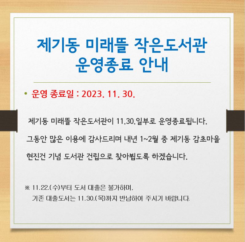 - 운영종료일 : 2023. 11. 30.(목)

제기동 미래뜰 작은도서관이 11.30.일부로 운영종료 합니다.
그동안 많은 이용에 감사드리며,
내년 1~2월 중 제기동 감초마을 현진건 기념 도서관 건립으로 찾아뵙도록 하겠습니다.

* 11.22.(수)부터 도서 대출이 불가하며
  기존 대출 도서는 11.30.(목)까지 반납하여 주시기 바랍니다.