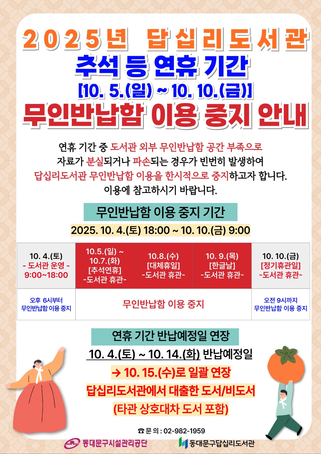 ★ 무인반납함 이용 중지 기간 ★
2025. 10. 4.(일) 09:00 ~ 10. 10.(금) 9:00

★ 연휴 기간 반납예정일 연장 ★
2025. 10. 4.(토) ~ 10. 14.(화) 반납예정일인 자료 → 10. 15.(수)로 연장
답십리도서관에서 대출한 도서(타관 상호대차 도서 포함)/비도서 해당됩니다.

☎ 문의: 02-982-1959