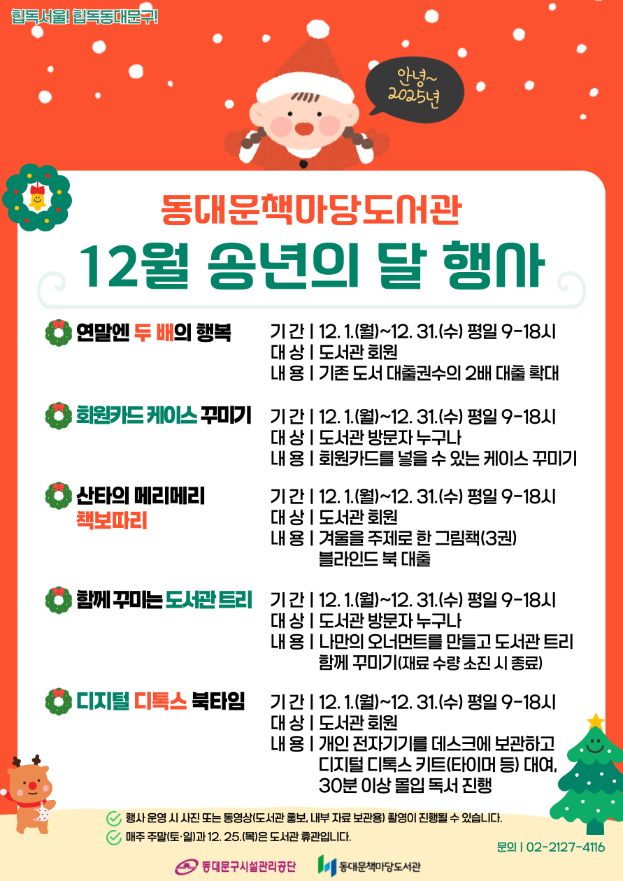 ☃️동대문책마당도서관 2025년 12월 송년의 달 행사☃️

🤞연말엔 두 배의 행복
✅기간 : 12. 1.(월)~12. 31.(수)
✅대상 : 도서관 회원(연체회원 제외)
✅내용 : 기존 대출 가능권수에서 두 배 대출 가능

🪪회원카드 케이스 꾸미기
✅기간 : 12. 1.(월)~12. 31.(수)
✅대상 : 도서관 방문자 누구나
✅내용 : 회원카드를 넣을 수 있는 케이스 꾸미기

🎅산타의 메리메리 책보따리
✅기간 : 12. 1.(월)~12. 31.(수)
✅대상 : 도서관 회원
✅내용 : 겨울을 주제로 한 그림책(3권) 블라인드 북 대출

🎄함께 꾸미는 도서관 트리
✅기간 : 12. 1.(월)~12. 31.(수)
✅대상 : 도서관 방문자 누구나
✅내용 : 나만의 크리스마스 오너먼트를 만들고 도서관 트리 함께 꾸미기

⏰ 디지털 디톡스 북타임
✅기간 : 12. 1.(월)~12. 31.(수)
✅대상 : 도서관 회원 누구나
✅내용
① 전자기기를 데스크에 보관하고 디지털 디톡스 키트(타이머 등) 대여
② 30분 이상 몰입 독서 진행

📢 '회원카드 케이스 꾸미기'와 '함께 꾸미는 도서관 트리' 행사는 한정된 수량으로 조기 종료될 수 있습니다.
📢 행사 운영 시 사진과 동영상(도서관 홍보, 내부 자료 보관용) 촬영이 진행될 수 있습니다.
📢 행사는 동대문책마당도서관 운영시간(평일 09:00~18:00)동안 참여하실 수 있습니다.(주말 및 12월 25일 크리스마스는 휴관)

📞문의 : 02-2127-4116