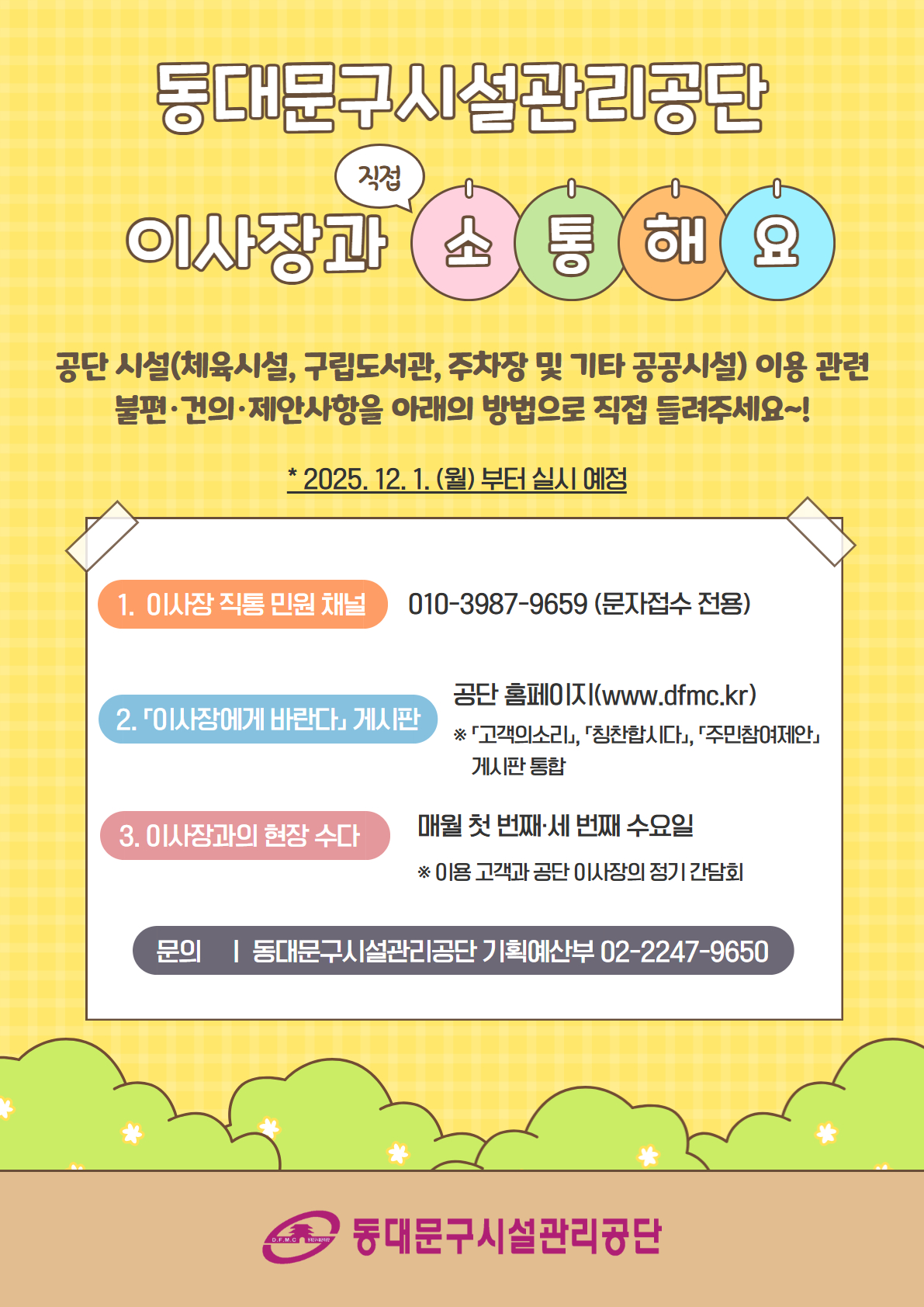 동대문구시설관리공단 이사장과 직접 소통해요

공단 시설(체육시설, 구립도서관, 주차장 및 기타 공공시설) 이용 관련 불편·건의·제안사항을 아래의 방법으로 직접 들려주세요~!

* 2025. 12. 1.(월)부터 실시 예정

1. 이사장 직통 민원 채널 : 010-3987-9659 (문자접수 전용)
2. 「이사장에게 바란다」 게시판 : 공단 홈페이지(https://www.dfmc.kr/)
3. 이사장과의 현장 수다 : 매월 첫 번째·세 번째 수요일(* 이용 고객과 공단 이사장의 정기 간담회)

문의 : 동대문구시설관리공단 기획예산부 02-2247-9650