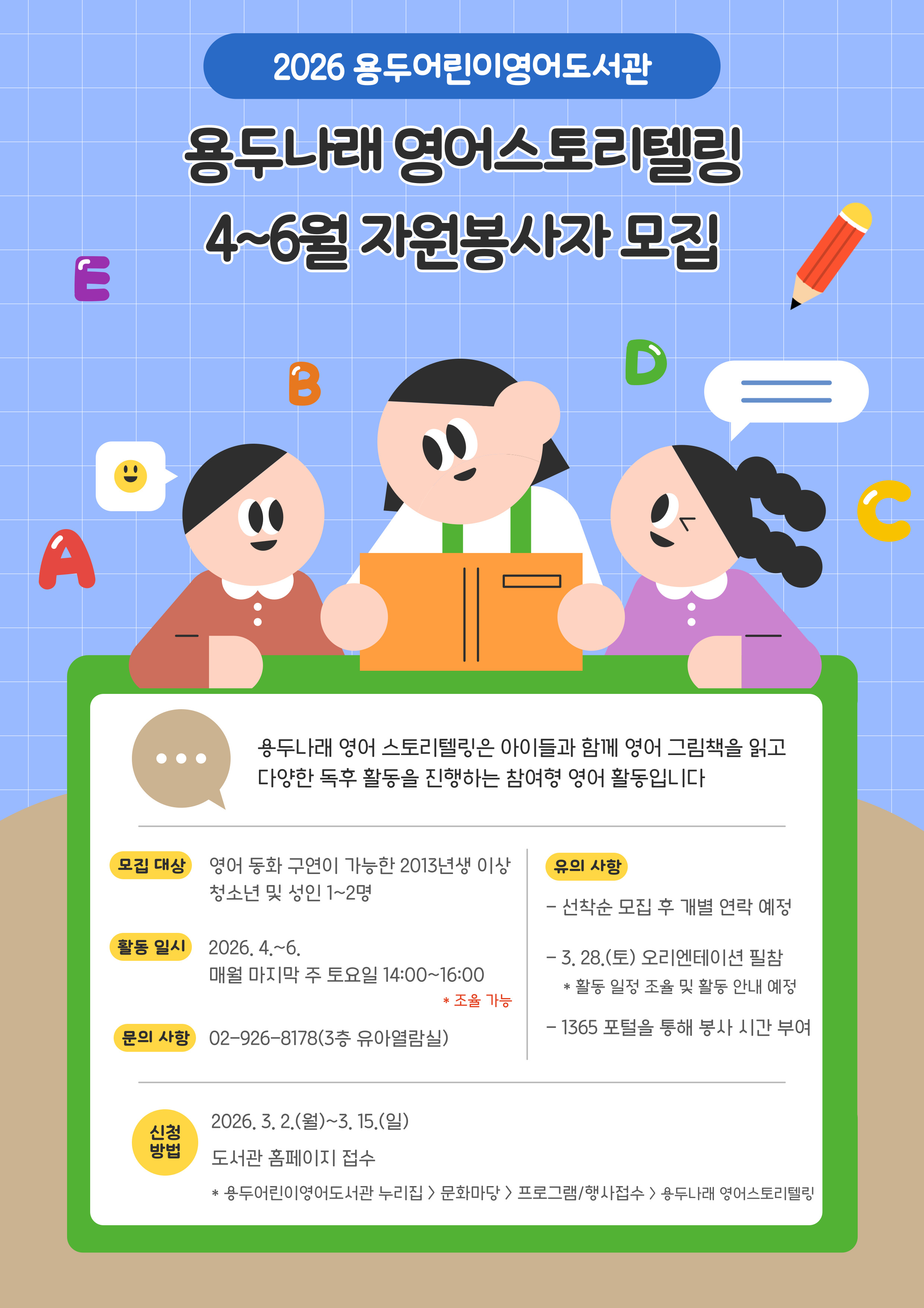 2026년 용두어린이영어도서관 <용두나래 영어스토리텔링> 4~6월 자원봉사자 모집 안내

1. 모집대상
- 영어 동화 구연이 가능한 2013년생 이상 청소년 및 성인 1~2명

2. 활동일시
- 2026. 4.~6. 매주 마지막 주 토요일 14:00~16:00
   * 조율 가능

3. 모집 방법
- 2026. 3. 2.(월)~3. 15.(일)
- 용두어린이영어도서관 홈페이지 접수
   * 용두어린이영어도서관 누리집 > 문화마당 > 프로그램 / 행사 접수 > 용두나래 영어스토리텔링

4. 유의 사항
- 선착순 모집 후 개별 연락 예정
- 3. 28.(토) 오리엔테이션 필참
   * 활동 일정 저율 및 활동 안내 예정
- 1365 포털을 통해 봉사 시간 부여
※문의: 02-926-8178(3층 유아열람실) 