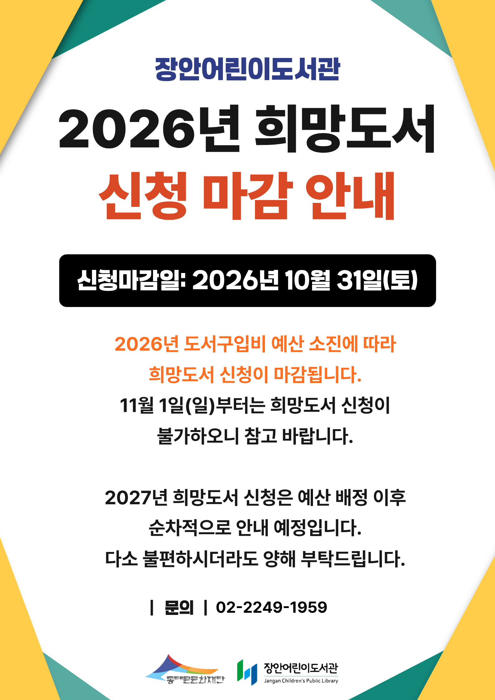 [장안어린이도서관] 희망도서 신청마감 안내

2026년 10월 31일 토요일 부로 2026년도 희망도서 신청이 마감됩니다. 
2027년 희망도서 신청은 예산 배정 이후 순차적으로 안내 예정입니다.
다소 불편하시더라도 양해 부탁드립니다. (문의:02-2249-1959)