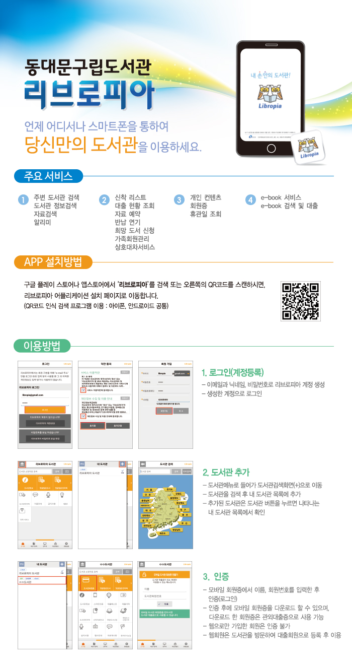 [동대문구립도서관 리브로리피아 안내] 주요서비스: 1.주변도서관 검색/도서관정보검색/자료검색/알리미 2.신착리스트/대출현황조회/자료예약/반납연기/희망도서 신청/가족회원관리/상호대차서비스 3.개인 컨텐츠/회원증/휴관일 조회 4.e-book 서비스/e-book 검색 및 대출, APP설치방법 : 구글플레이스토어나 앱스토어 에서 '리브로피아'를 검색하면 리브로피아 어플리케이션 설치 페이지로 이동합니다.